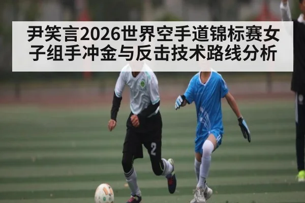尹笑言2026世界空手道锦标赛女子组手冲金与反击技术路线分析
