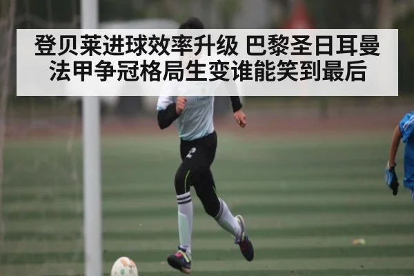登贝莱进球效率升级 巴黎圣日耳曼法甲争冠格局生变谁能笑到最后