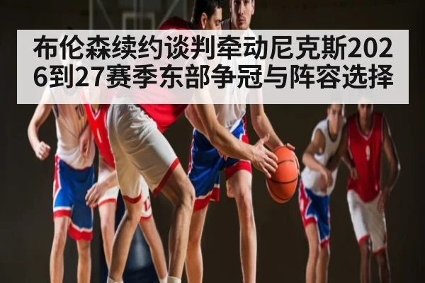 布伦森续约谈判牵动尼克斯2026到27赛季东部争冠与阵容选择