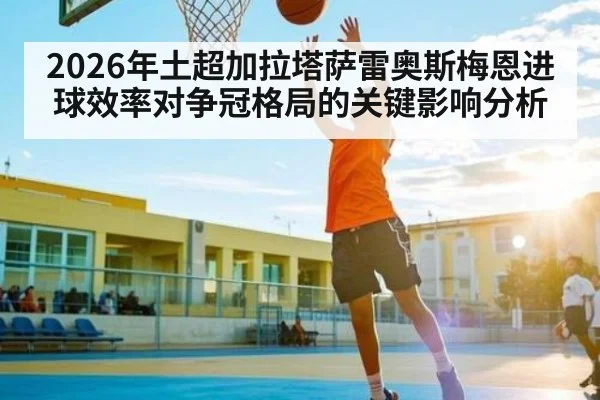 2026年土超加拉塔萨雷奥斯梅恩进球效率对争冠格局的关键影响分析